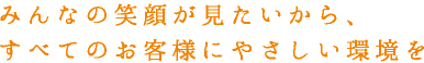 みんなの笑顔が見たいから、すべてのお客様にやさしい環境を