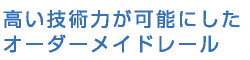 高い技術力が可能にしたオーダーメイドレール